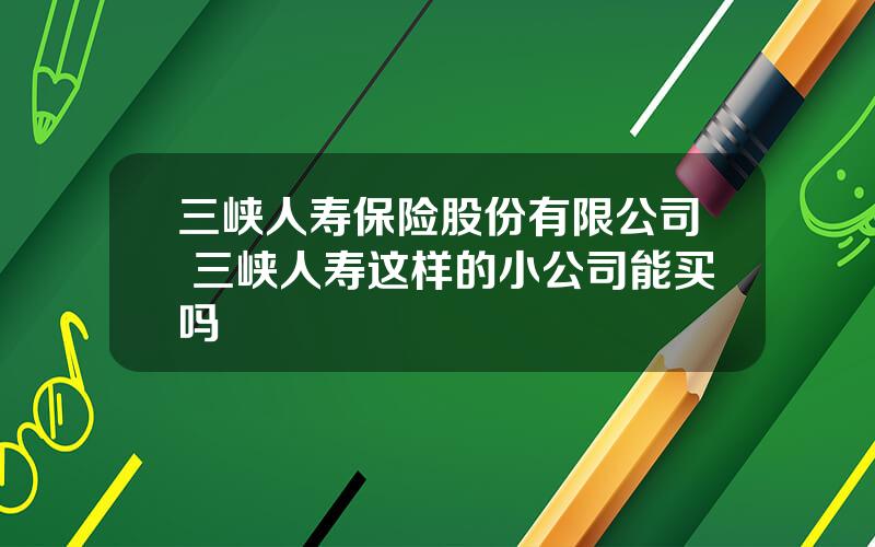 三峡人寿保险股份有限公司 三峡人寿这样的小公司能买吗